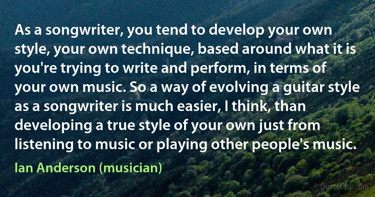 As a songwriter, you tend to develop your own style, your own technique, based around what it is you're trying to write and perform, in terms of your own music. So a way of evolving a guitar style as a songwriter is much easier, I think, than developing a true style of your own just from listening to music or playing other people's music. (Ian Anderson (musician))