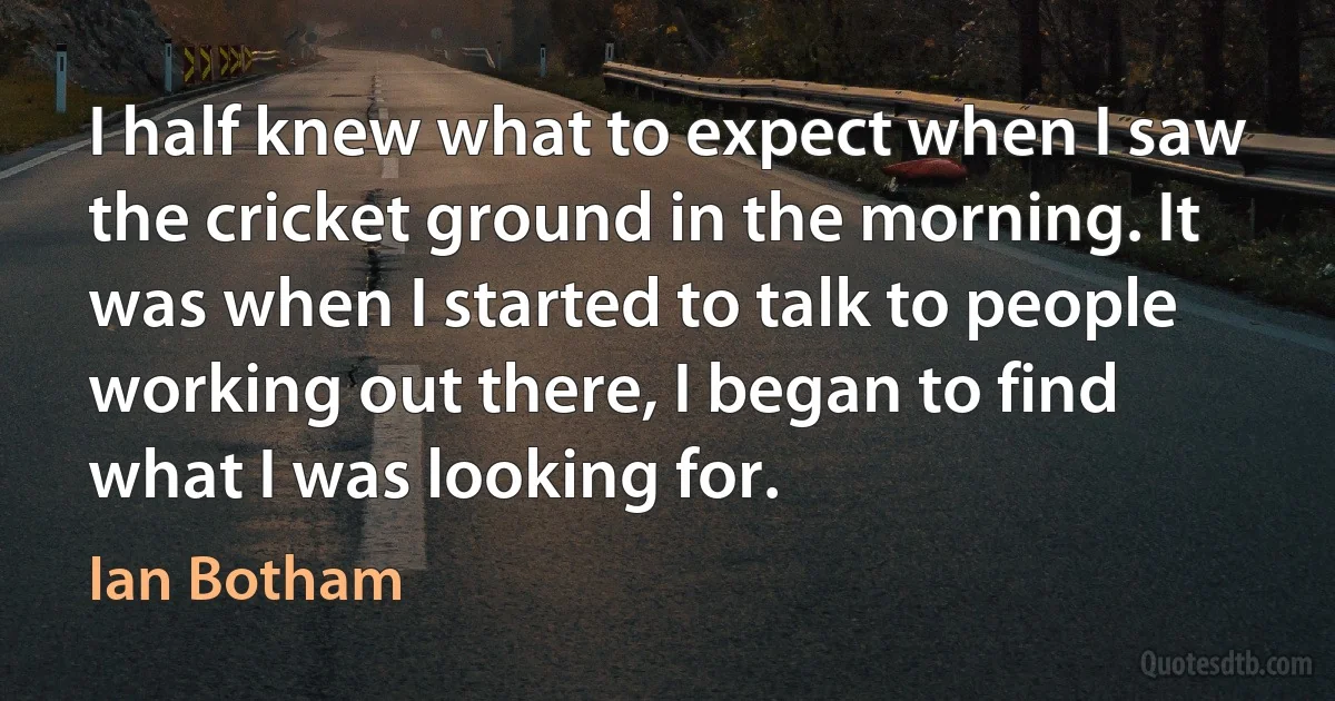 I half knew what to expect when I saw the cricket ground in the morning. It was when I started to talk to people working out there, I began to find what I was looking for. (Ian Botham)