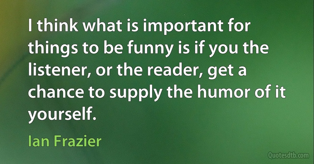 I think what is important for things to be funny is if you the listener, or the reader, get a chance to supply the humor of it yourself. (Ian Frazier)