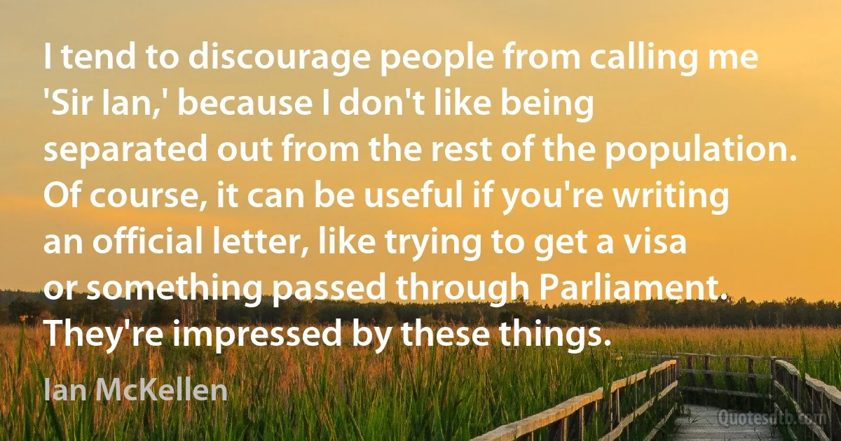 I tend to discourage people from calling me 'Sir Ian,' because I don't like being separated out from the rest of the population. Of course, it can be useful if you're writing an official letter, like trying to get a visa or something passed through Parliament. They're impressed by these things. (Ian McKellen)