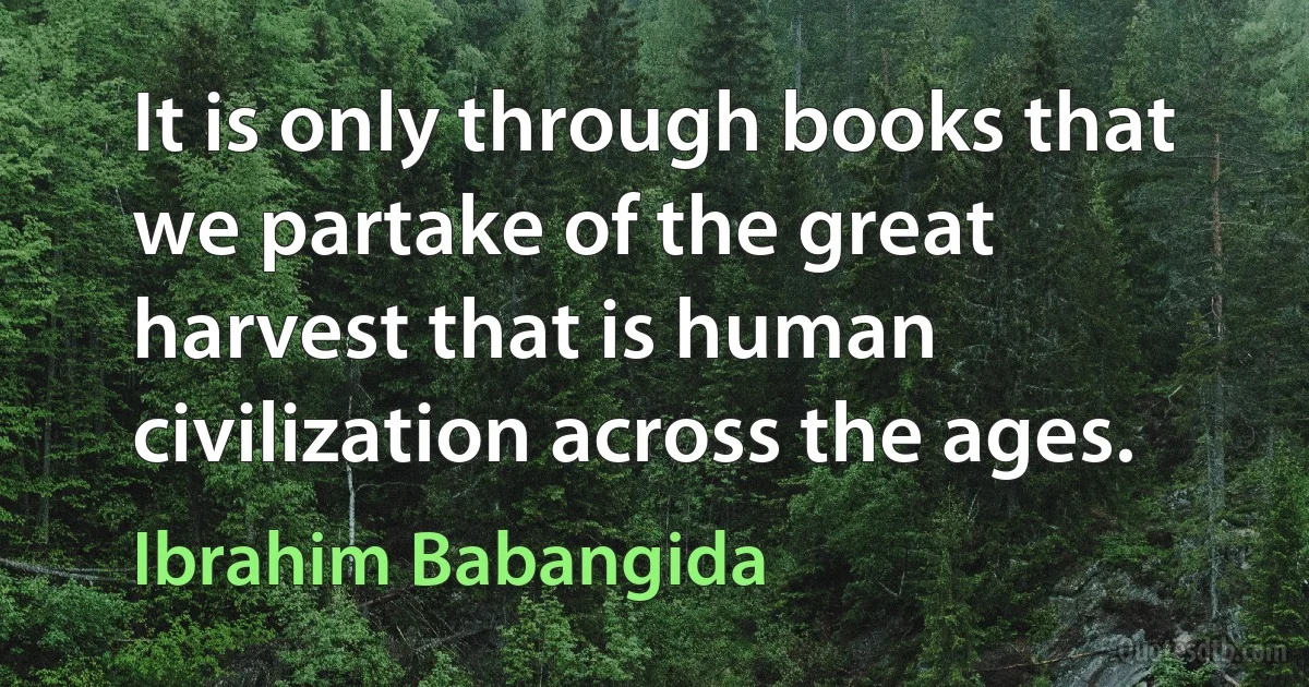 It is only through books that we partake of the great harvest that is human civilization across the ages. (Ibrahim Babangida)