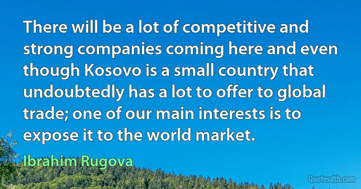 There will be a lot of competitive and strong companies coming here and even though Kosovo is a small country that undoubtedly has a lot to offer to global trade; one of our main interests is to expose it to the world market. (Ibrahim Rugova)