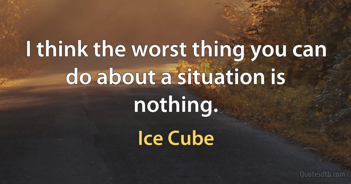 I think the worst thing you can do about a situation is nothing. (Ice Cube)