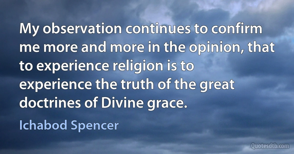 My observation continues to confirm me more and more in the opinion, that to experience religion is to experience the truth of the great doctrines of Divine grace. (Ichabod Spencer)