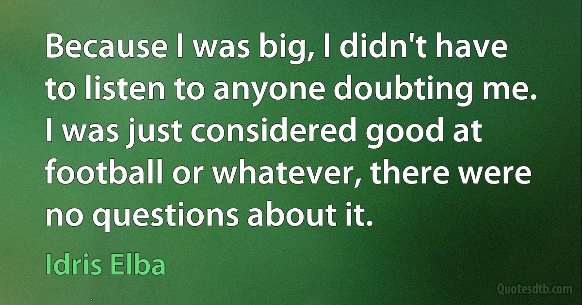 Because I was big, I didn't have to listen to anyone doubting me. I was just considered good at football or whatever, there were no questions about it. (Idris Elba)