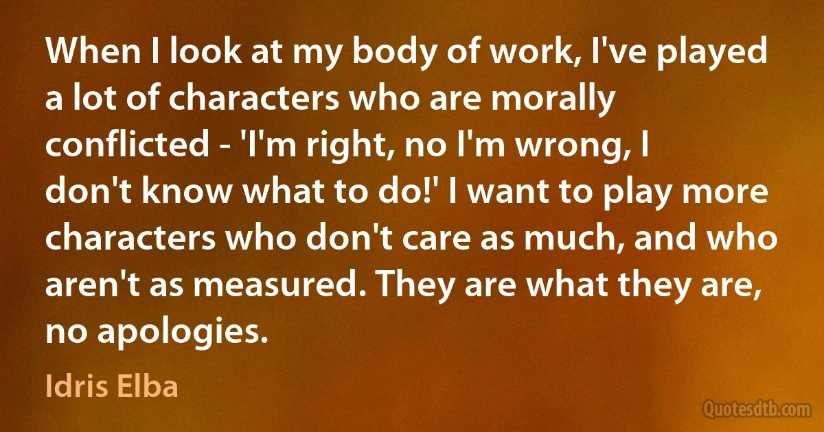 When I look at my body of work, I've played a lot of characters who are morally conflicted - 'I'm right, no I'm wrong, I don't know what to do!' I want to play more characters who don't care as much, and who aren't as measured. They are what they are, no apologies. (Idris Elba)