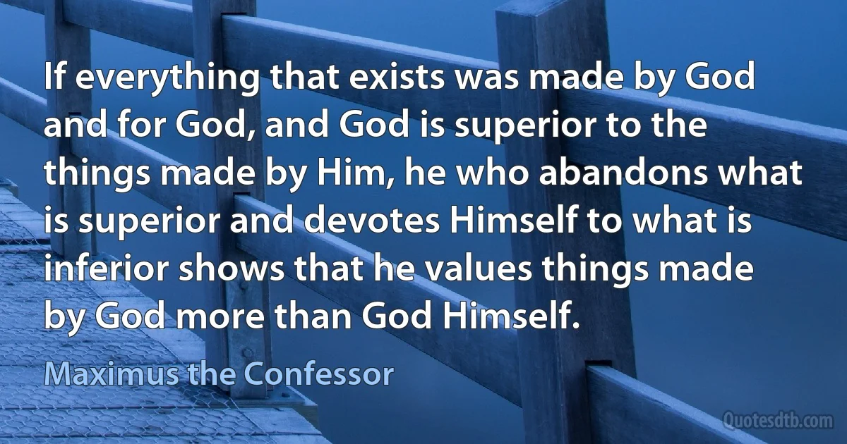 If everything that exists was made by God and for God, and God is superior to the things made by Him, he who abandons what is superior and devotes Himself to what is inferior shows that he values things made by God more than God Himself. (Maximus the Confessor)