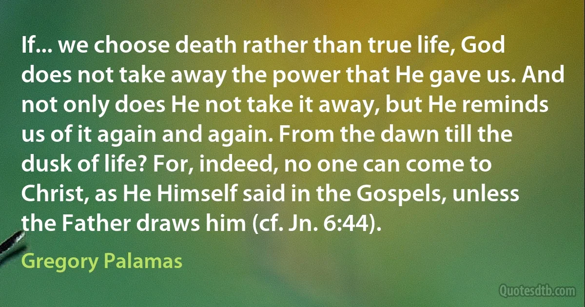 If... we choose death rather than true life, God does not take away the power that He gave us. And not only does He not take it away, but He reminds us of it again and again. From the dawn till the dusk of life? For, indeed, no one can come to Christ, as He Himself said in the Gospels, unless the Father draws him (cf. Jn. 6:44). (Gregory Palamas)