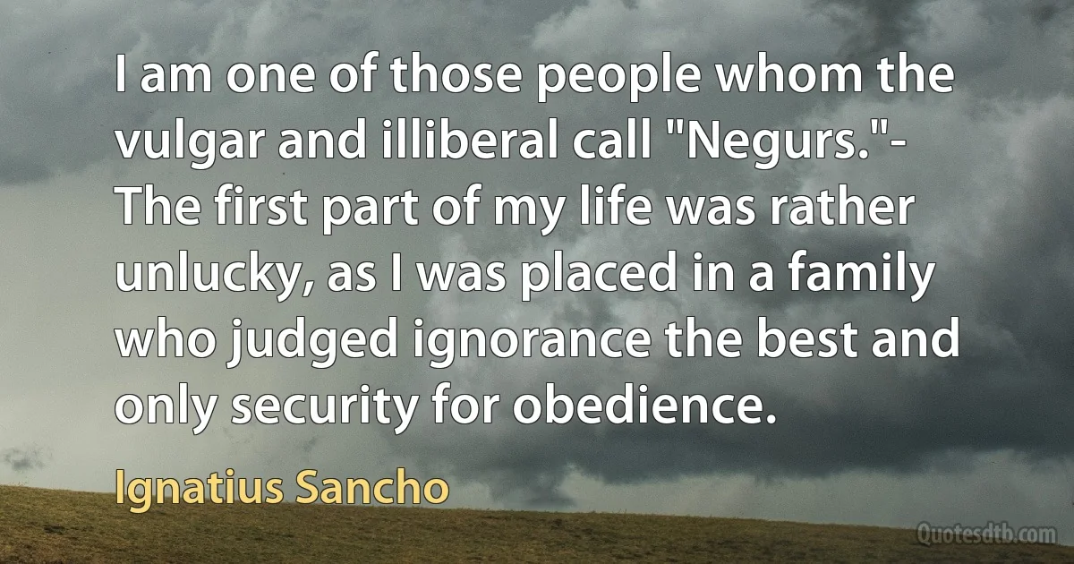 I am one of those people whom the vulgar and illiberal call "Negurs."- The first part of my life was rather unlucky, as I was placed in a family who judged ignorance the best and only security for obedience. (Ignatius Sancho)