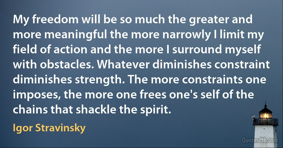 My freedom will be so much the greater and more meaningful the more narrowly I limit my field of action and the more I surround myself with obstacles. Whatever diminishes constraint diminishes strength. The more constraints one imposes, the more one frees one's self of the chains that shackle the spirit. (Igor Stravinsky)