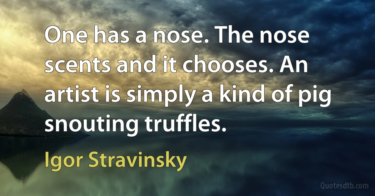 One has a nose. The nose scents and it chooses. An artist is simply a kind of pig snouting truffles. (Igor Stravinsky)