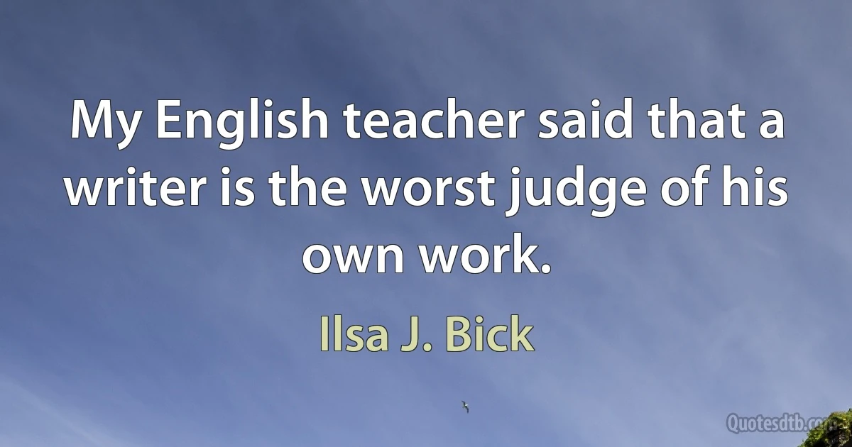 My English teacher said that a writer is the worst judge of his own work. (Ilsa J. Bick)