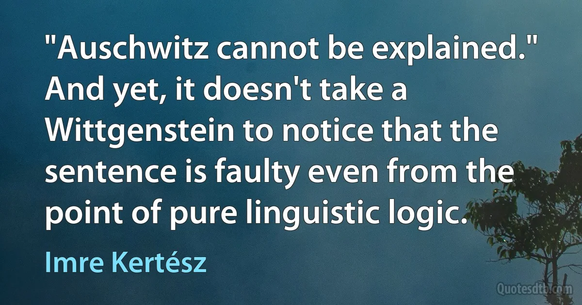 "Auschwitz cannot be explained." And yet, it doesn't take a Wittgenstein to notice that the sentence is faulty even from the point of pure linguistic logic. (Imre Kertész)