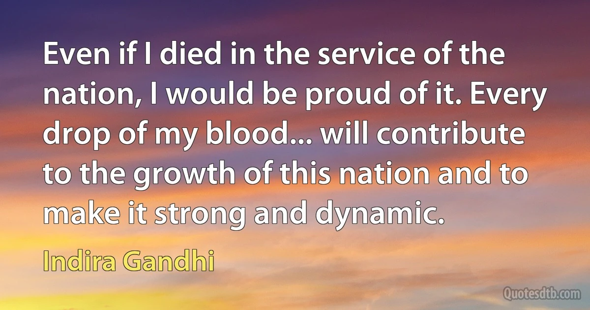 Even if I died in the service of the nation, I would be proud of it. Every drop of my blood... will contribute to the growth of this nation and to make it strong and dynamic. (Indira Gandhi)