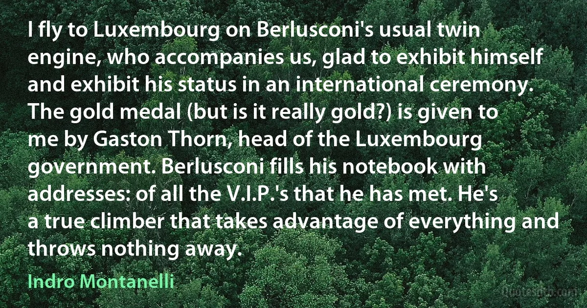 I fly to Luxembourg on Berlusconi's usual twin engine, who accompanies us, glad to exhibit himself and exhibit his status in an international ceremony. The gold medal (but is it really gold?) is given to me by Gaston Thorn, head of the Luxembourg government. Berlusconi fills his notebook with addresses: of all the V.I.P.'s that he has met. He's a true climber that takes advantage of everything and throws nothing away. (Indro Montanelli)