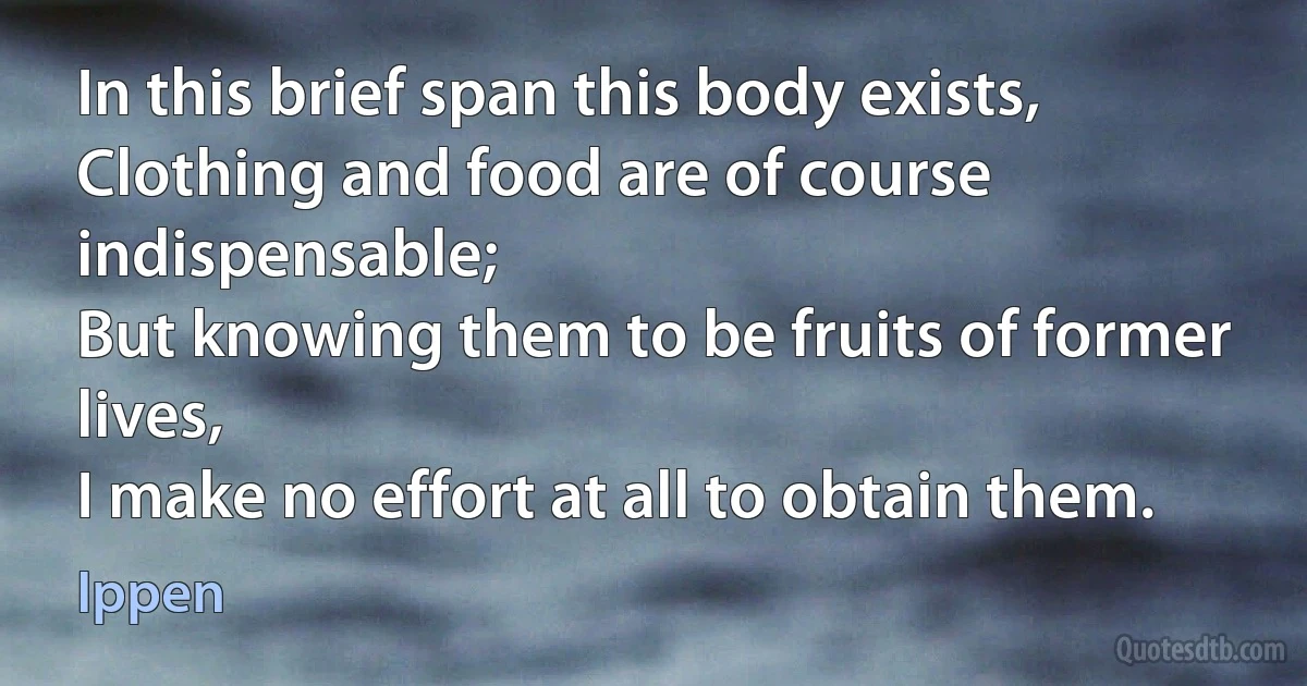 In this brief span this body exists,
Clothing and food are of course indispensable;
But knowing them to be fruits of former lives,
I make no effort at all to obtain them. (Ippen)