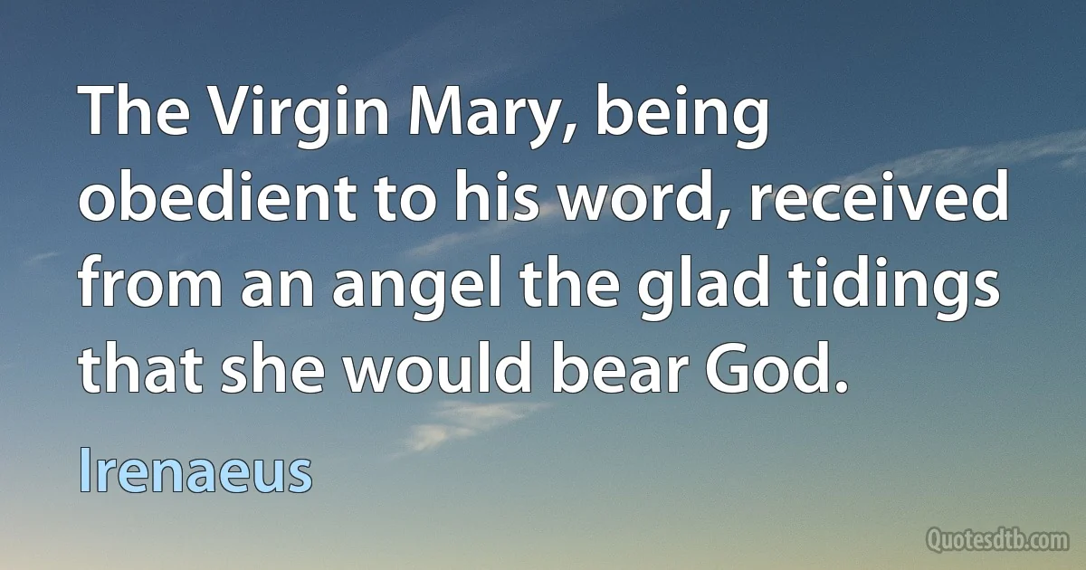 The Virgin Mary, being obedient to his word, received from an angel the glad tidings that she would bear God. (Irenaeus)