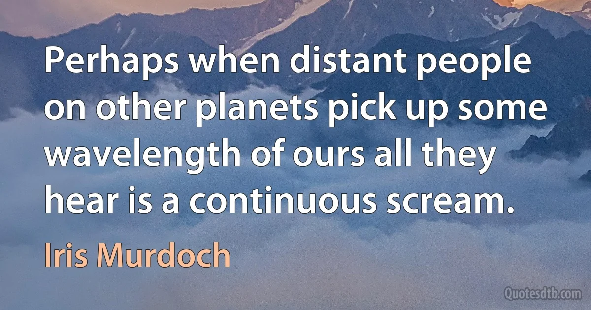 Perhaps when distant people on other planets pick up some wavelength of ours all they hear is a continuous scream. (Iris Murdoch)