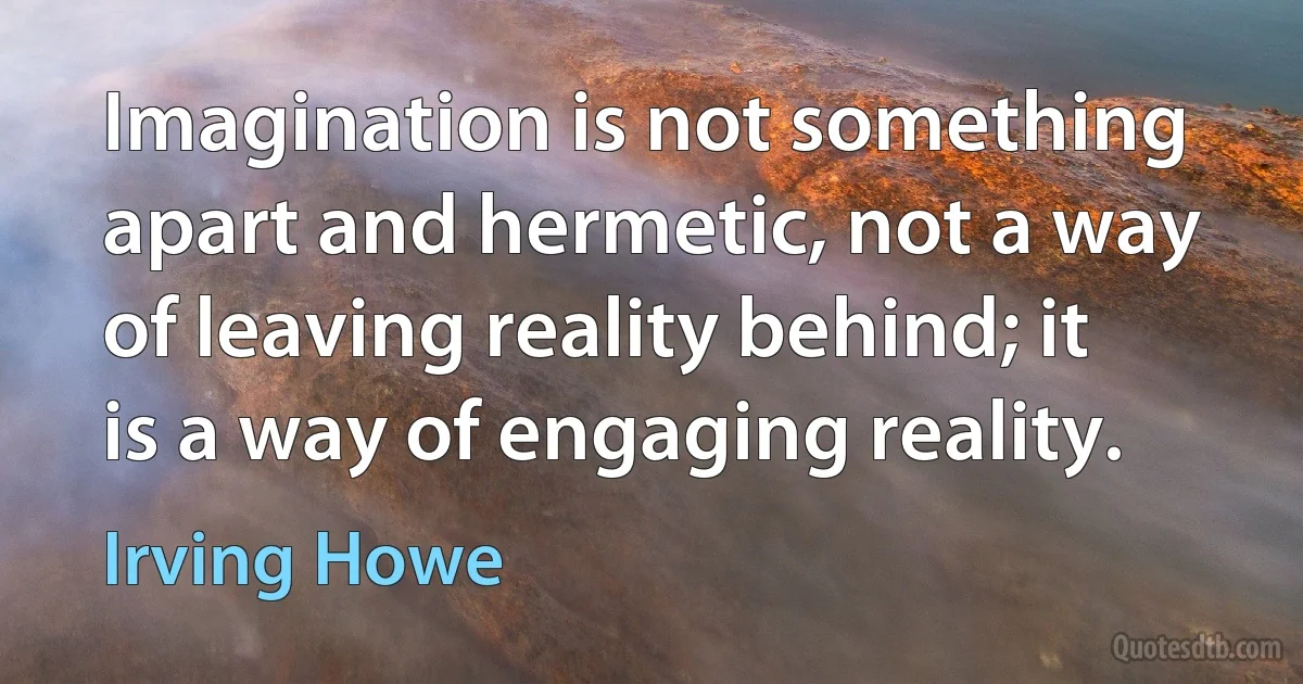 Imagination is not something apart and hermetic, not a way of leaving reality behind; it is a way of engaging reality. (Irving Howe)