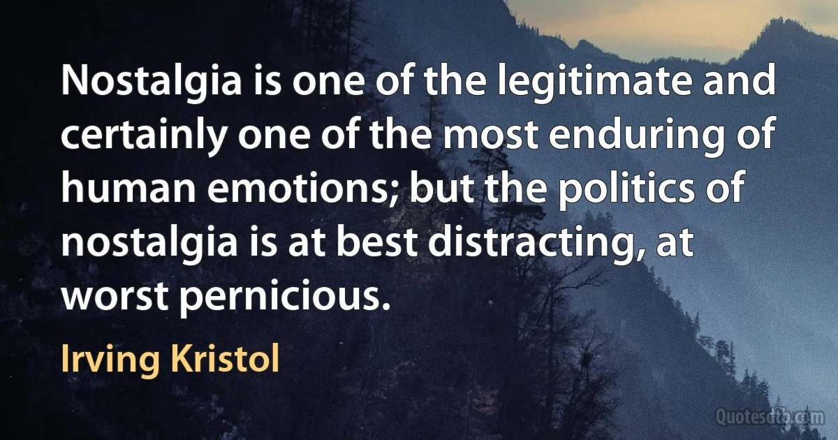 Nostalgia is one of the legitimate and certainly one of the most enduring of human emotions; but the politics of nostalgia is at best distracting, at worst pernicious. (Irving Kristol)