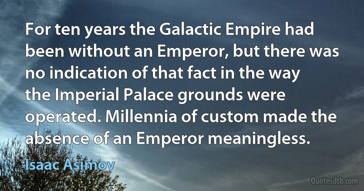 For ten years the Galactic Empire had been without an Emperor, but there was no indication of that fact in the way the Imperial Palace grounds were operated. Millennia of custom made the absence of an Emperor meaningless. (Isaac Asimov)