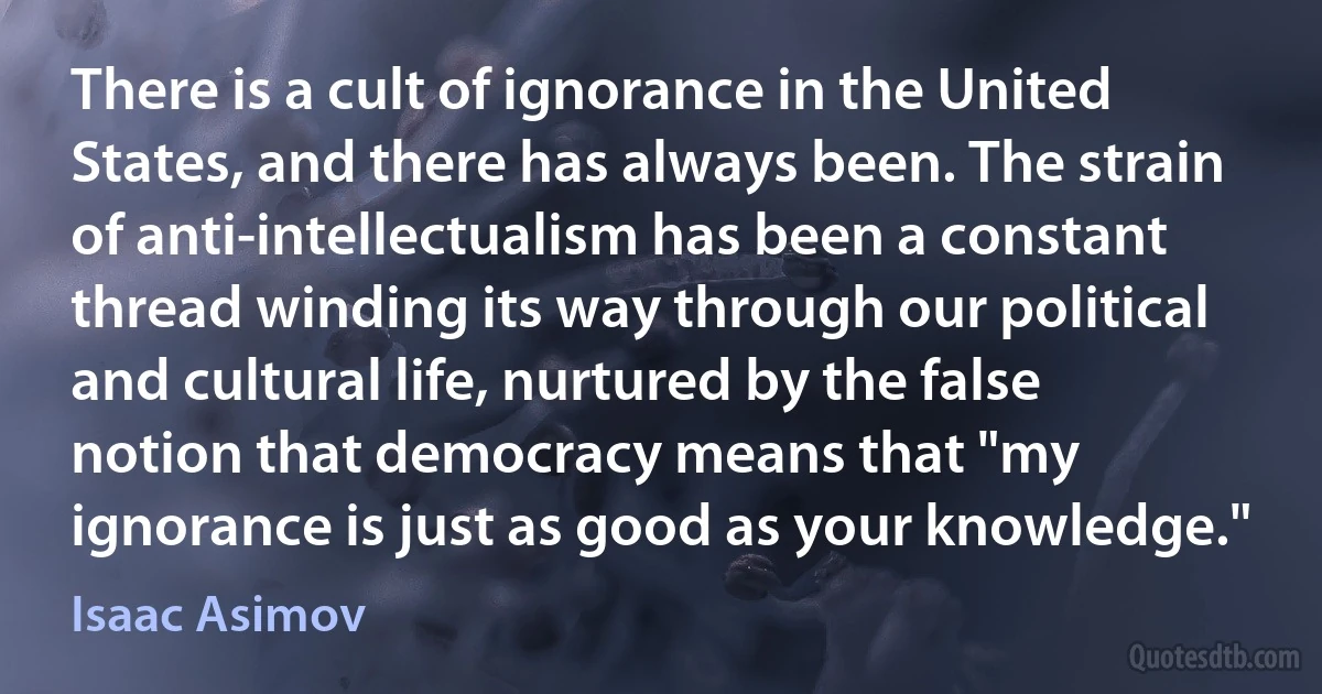 There is a cult of ignorance in the United States, and there has always been. The strain of anti-intellectualism has been a constant thread winding its way through our political and cultural life, nurtured by the false notion that democracy means that "my ignorance is just as good as your knowledge." (Isaac Asimov)