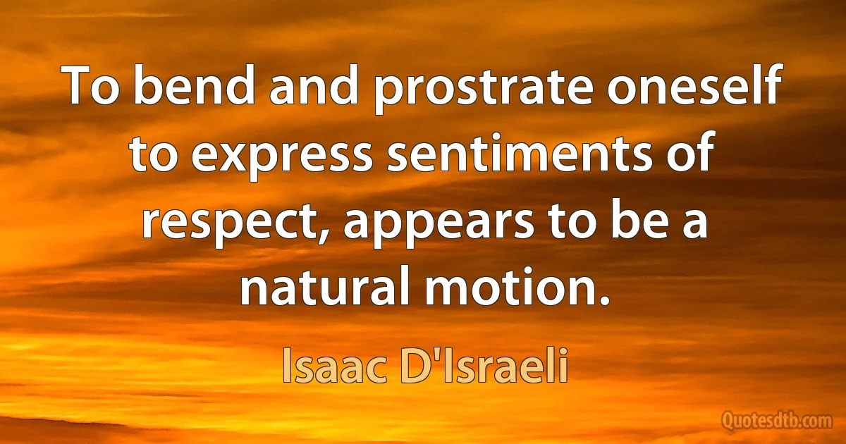 To bend and prostrate oneself to express sentiments of respect, appears to be a natural motion. (Isaac D'Israeli)