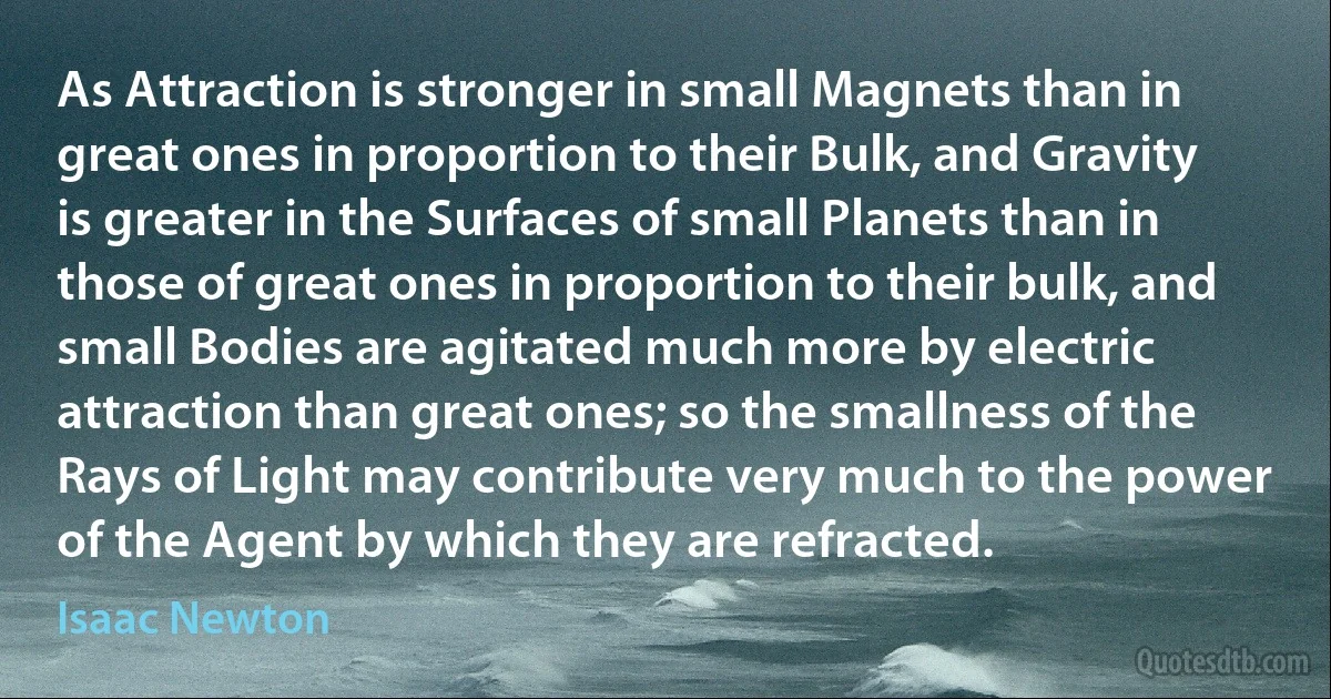 As Attraction is stronger in small Magnets than in great ones in proportion to their Bulk, and Gravity is greater in the Surfaces of small Planets than in those of great ones in proportion to their bulk, and small Bodies are agitated much more by electric attraction than great ones; so the smallness of the Rays of Light may contribute very much to the power of the Agent by which they are refracted. (Isaac Newton)