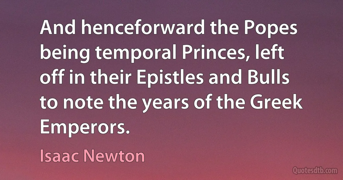 And henceforward the Popes being temporal Princes, left off in their Epistles and Bulls to note the years of the Greek Emperors. (Isaac Newton)