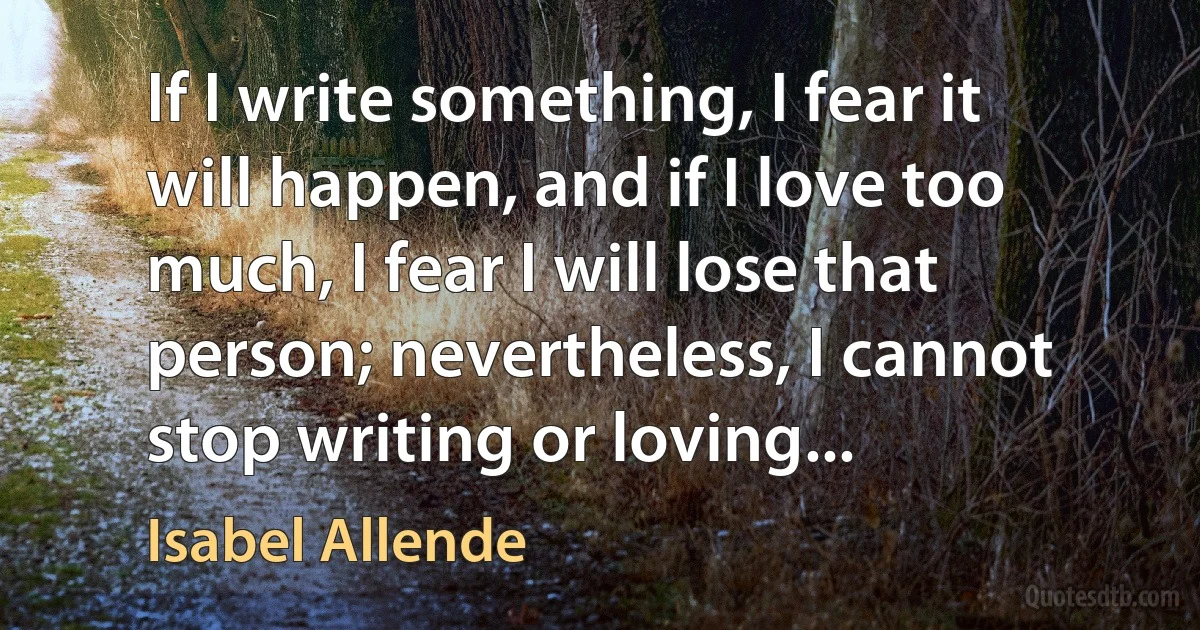 If I write something, I fear it will happen, and if I love too much, I fear I will lose that person; nevertheless, I cannot stop writing or loving... (Isabel Allende)