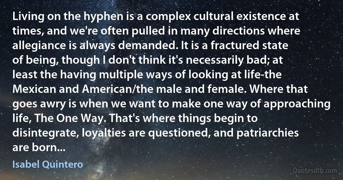 Living on the hyphen is a complex cultural existence at times, and we're often pulled in many directions where allegiance is always demanded. It is a fractured state of being, though I don't think it's necessarily bad; at least the having multiple ways of looking at life-the Mexican and American/the male and female. Where that goes awry is when we want to make one way of approaching life, The One Way. That's where things begin to disintegrate, loyalties are questioned, and patriarchies are born... (Isabel Quintero)