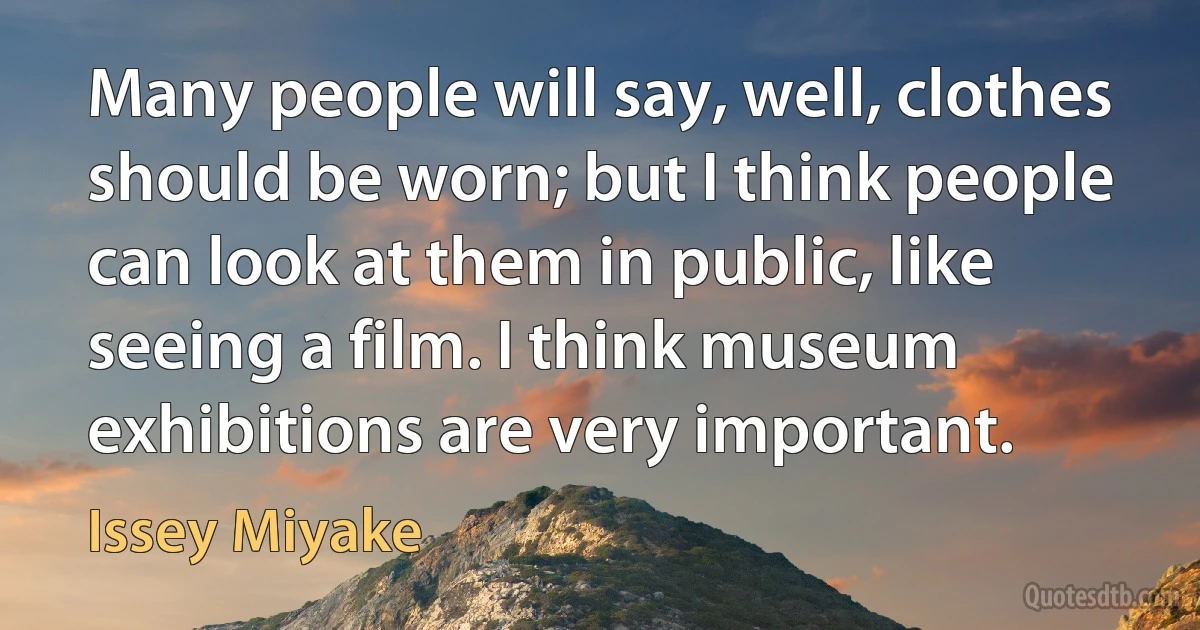 Many people will say, well, clothes should be worn; but I think people can look at them in public, like seeing a film. I think museum exhibitions are very important. (Issey Miyake)