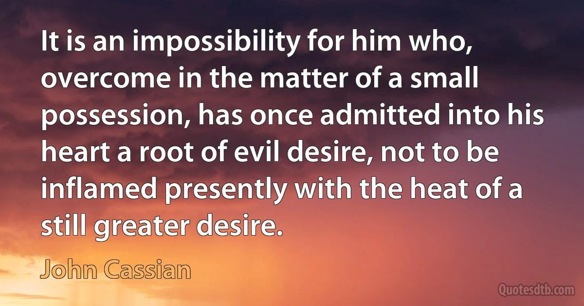 It is an impossibility for him who, overcome in the matter of a small possession, has once admitted into his heart a root of evil desire, not to be inflamed presently with the heat of a still greater desire. (John Cassian)