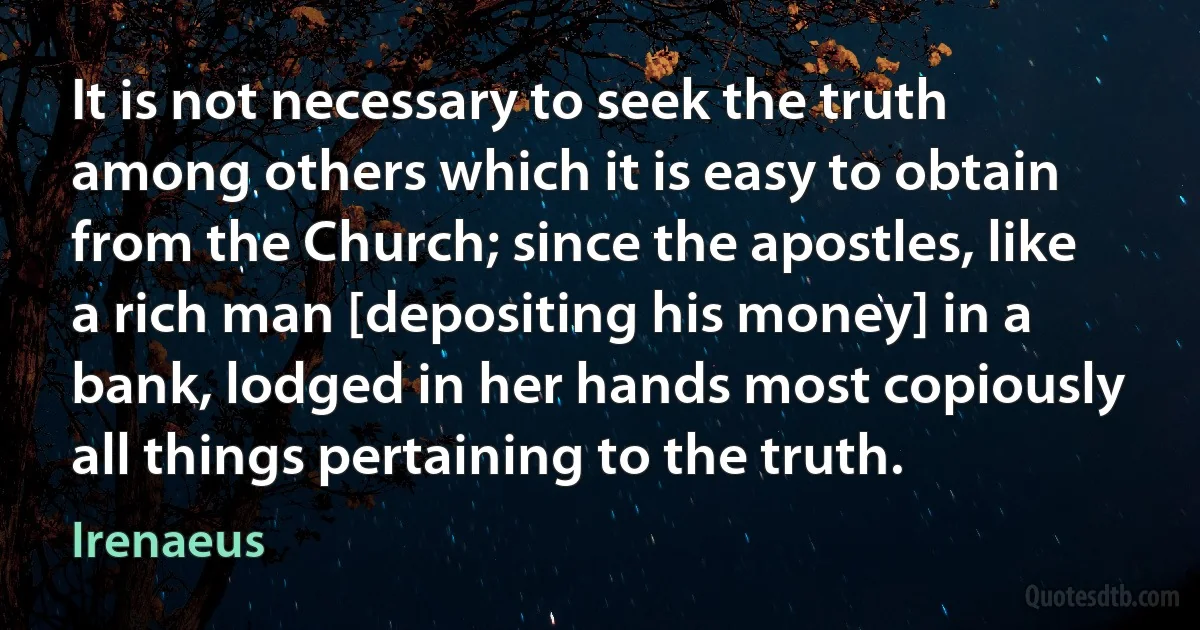 It is not necessary to seek the truth among others which it is easy to obtain from the Church; since the apostles, like a rich man [depositing his money] in a bank, lodged in her hands most copiously all things pertaining to the truth. (Irenaeus)