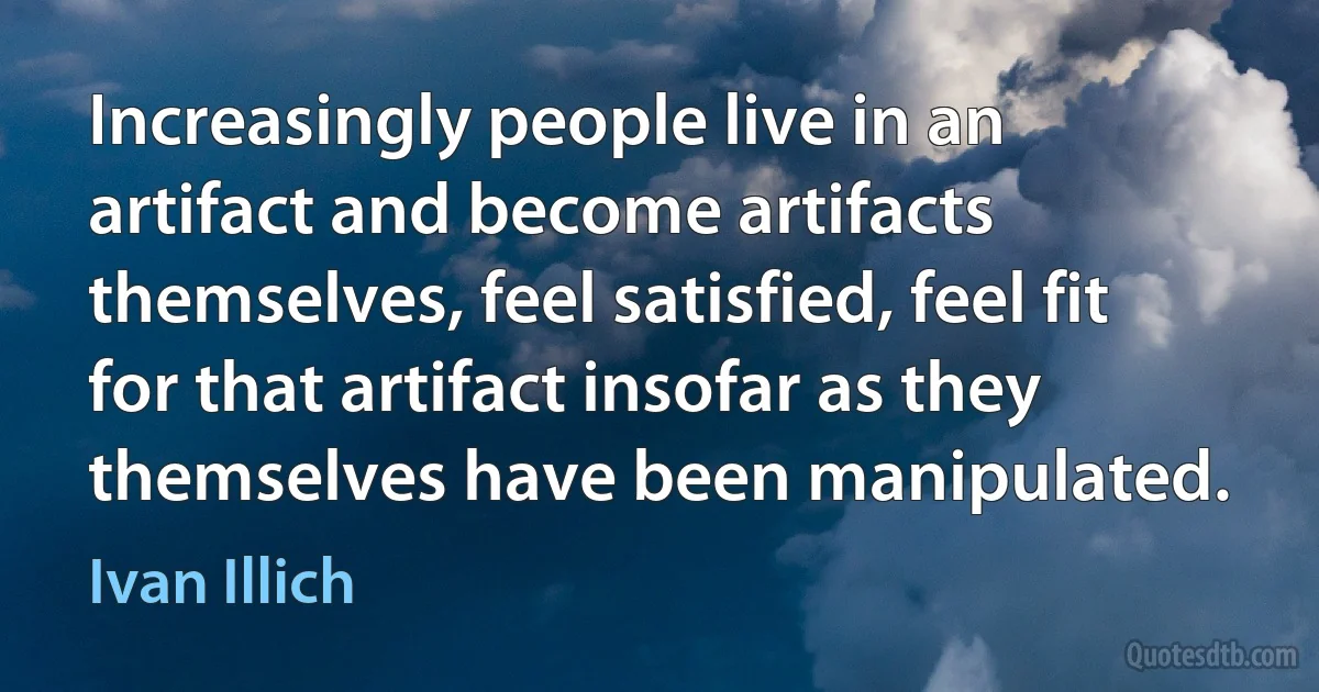 Increasingly people live in an artifact and become artifacts themselves, feel satisfied, feel fit for that artifact insofar as they themselves have been manipulated. (Ivan Illich)