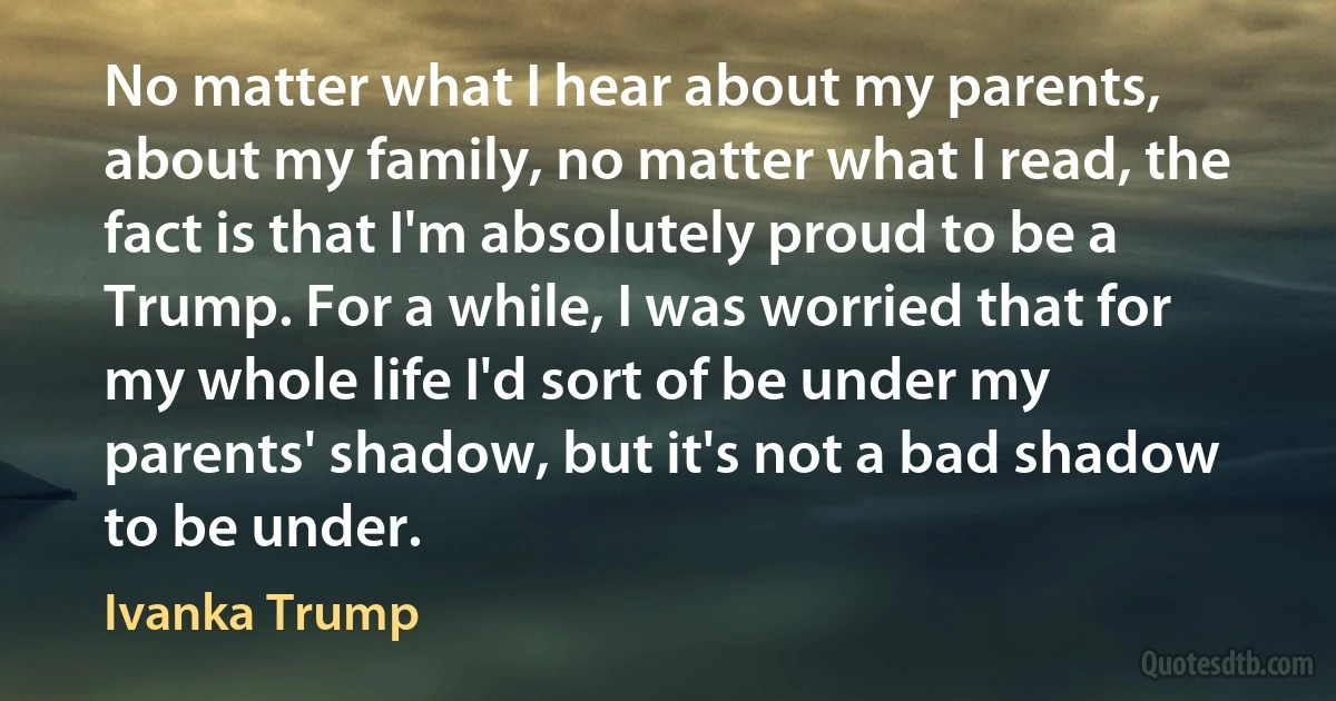 No matter what I hear about my parents, about my family, no matter what I read, the fact is that I'm absolutely proud to be a Trump. For a while, I was worried that for my whole life I'd sort of be under my parents' shadow, but it's not a bad shadow to be under. (Ivanka Trump)