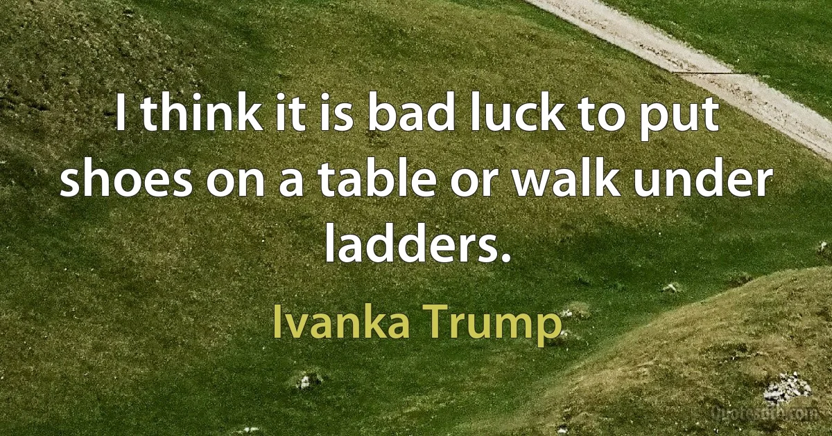 I think it is bad luck to put shoes on a table or walk under ladders. (Ivanka Trump)