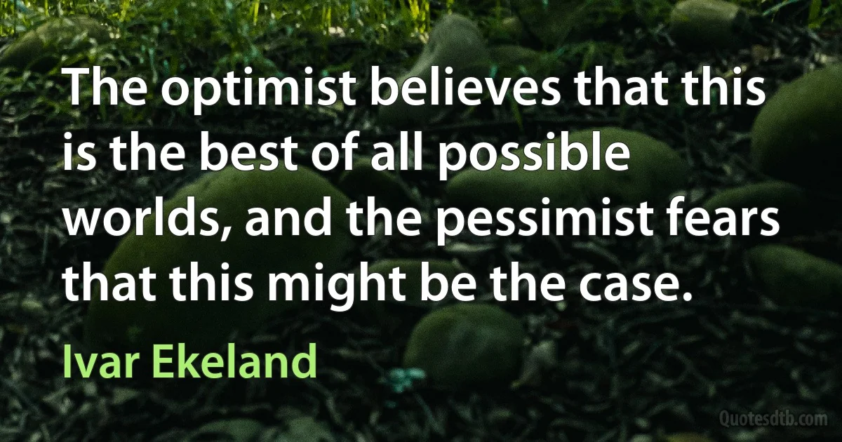 The optimist believes that this is the best of all possible worlds, and the pessimist fears that this might be the case. (Ivar Ekeland)