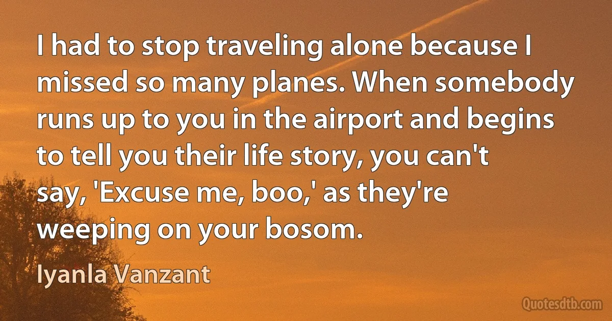 I had to stop traveling alone because I missed so many planes. When somebody runs up to you in the airport and begins to tell you their life story, you can't say, 'Excuse me, boo,' as they're weeping on your bosom. (Iyanla Vanzant)