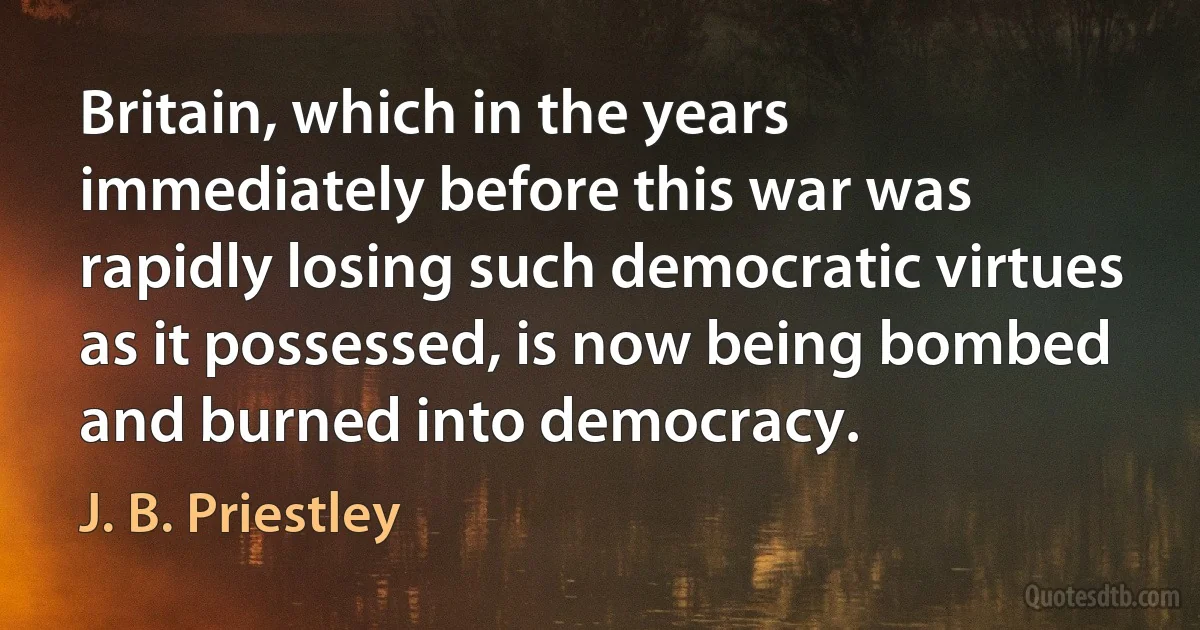 Britain, which in the years immediately before this war was rapidly losing such democratic virtues as it possessed, is now being bombed and burned into democracy. (J. B. Priestley)