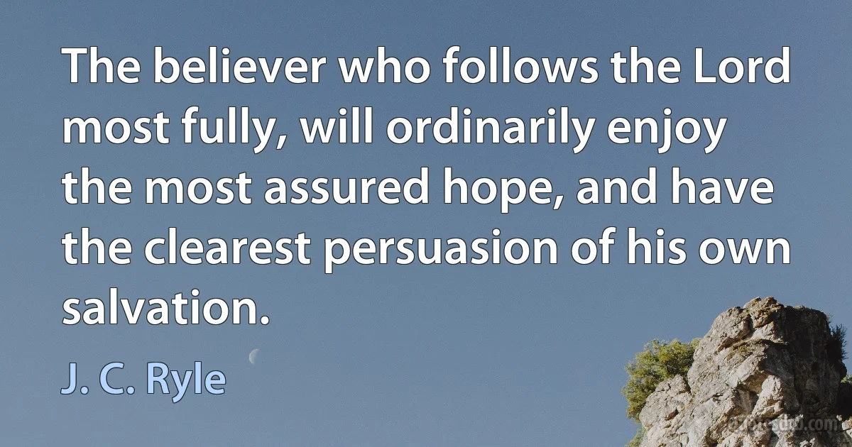 The believer who follows the Lord most fully, will ordinarily enjoy the most assured hope, and have the clearest persuasion of his own salvation. (J. C. Ryle)