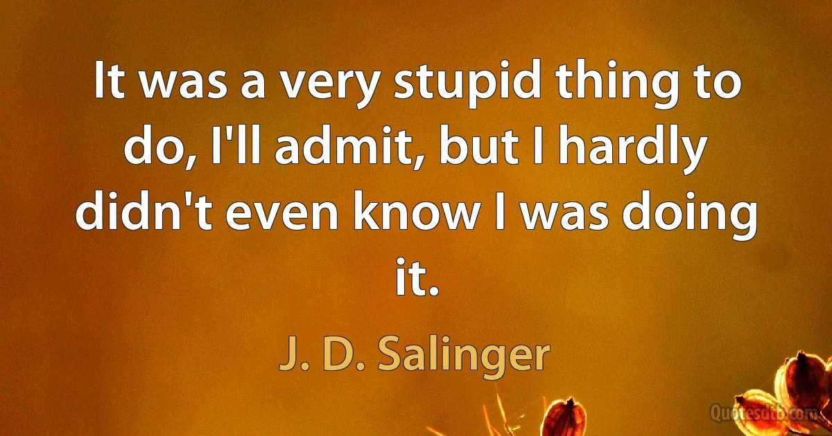 It was a very stupid thing to do, I'll admit, but I hardly didn't even know I was doing it. (J. D. Salinger)