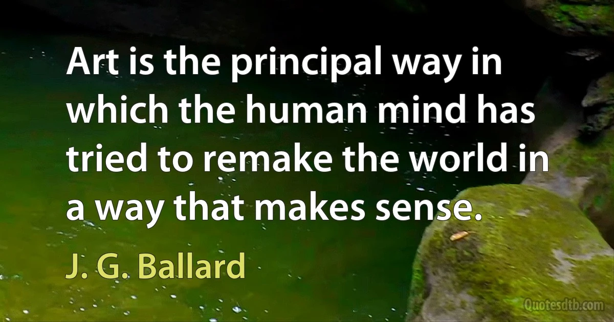 Art is the principal way in which the human mind has tried to remake the world in a way that makes sense. (J. G. Ballard)