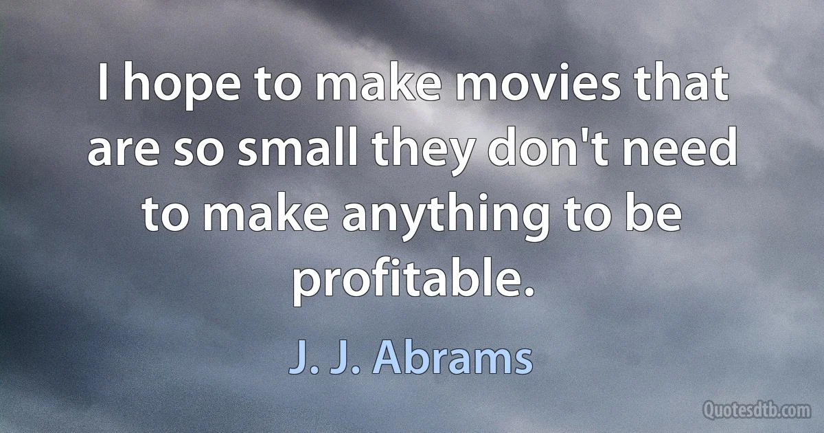 I hope to make movies that are so small they don't need to make anything to be profitable. (J. J. Abrams)