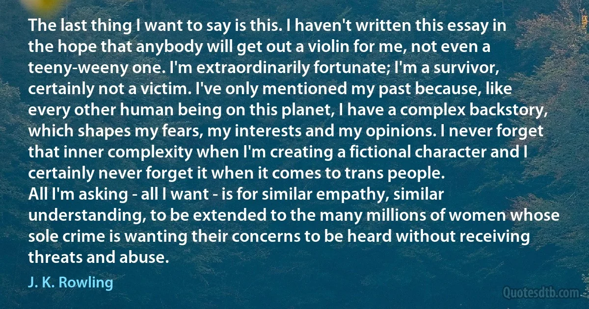 The last thing I want to say is this. I haven't written this essay in the hope that anybody will get out a violin for me, not even a teeny-weeny one. I'm extraordinarily fortunate; I'm a survivor, certainly not a victim. I've only mentioned my past because, like every other human being on this planet, I have a complex backstory, which shapes my fears, my interests and my opinions. I never forget that inner complexity when I'm creating a fictional character and I certainly never forget it when it comes to trans people.
All I'm asking - all I want - is for similar empathy, similar understanding, to be extended to the many millions of women whose sole crime is wanting their concerns to be heard without receiving threats and abuse. (J. K. Rowling)