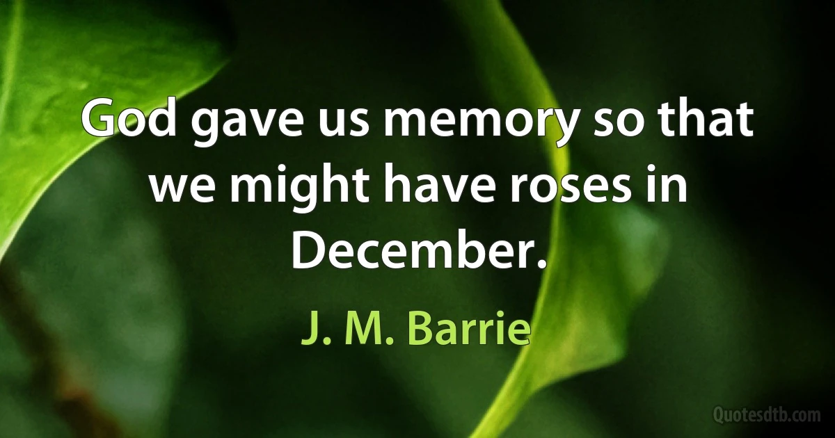 God gave us memory so that we might have roses in December. (J. M. Barrie)