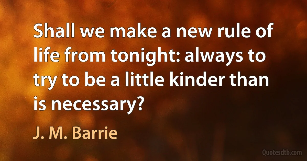 Shall we make a new rule of life from tonight: always to try to be a little kinder than is necessary? (J. M. Barrie)