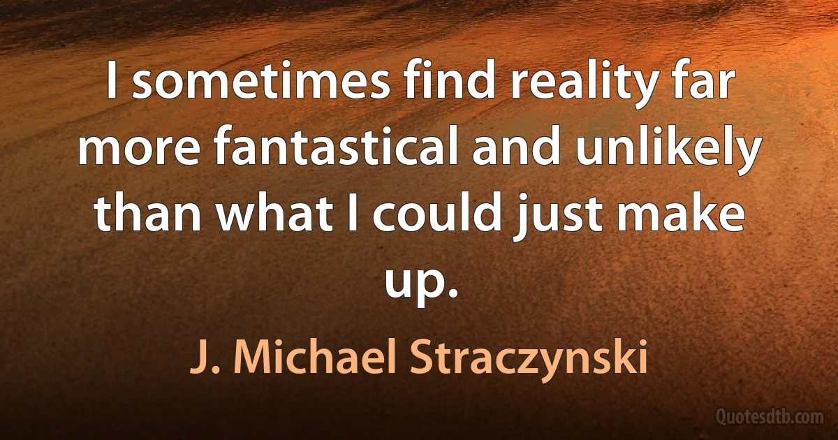 I sometimes find reality far more fantastical and unlikely than what I could just make up. (J. Michael Straczynski)