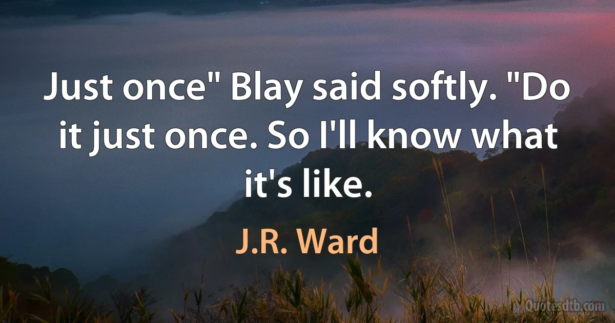 Just once" Blay said softly. "Do it just once. So I'll know what it's like. (J.R. Ward)