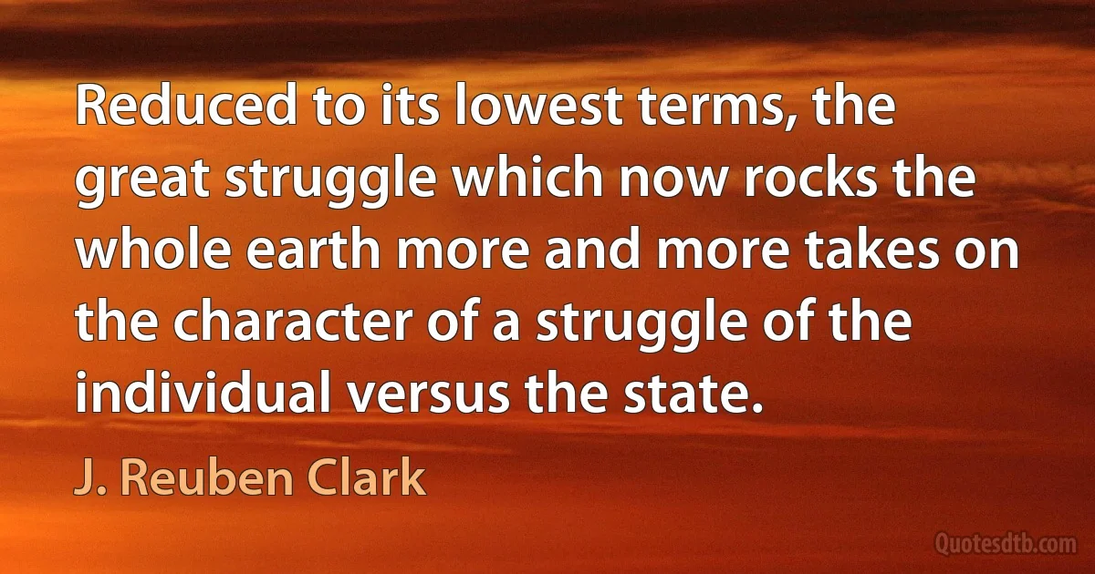 Reduced to its lowest terms, the great struggle which now rocks the whole earth more and more takes on the character of a struggle of the individual versus the state. (J. Reuben Clark)